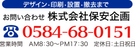 デザイン・印刷・設置・撤去まで お問い合わせ 株式会社保安企画 0584-68-0151
            営業時間　ＡＭ8：30～ＰＭ17：30　定休日：土日祝日